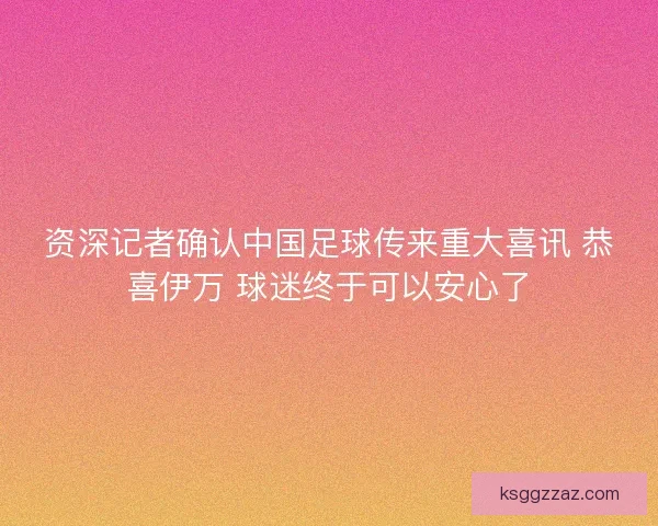 资深记者确认中国足球传来重大喜讯 恭喜伊万 球迷终于可以安心了